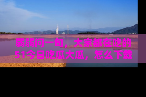 弱弱问一句，大家都在吃的51今日吃瓜大瓜，怎么下载登录才能体验最新入口？