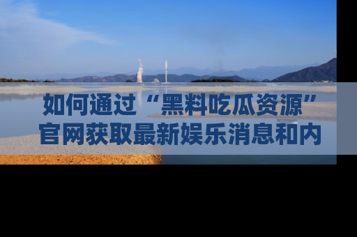 如何通过“黑料吃瓜资源”官网获取最新娱乐消息和内幕爆料