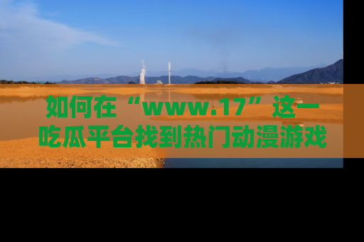 如何在“www.17”这一吃瓜平台找到热门动漫游戏风格的链接?