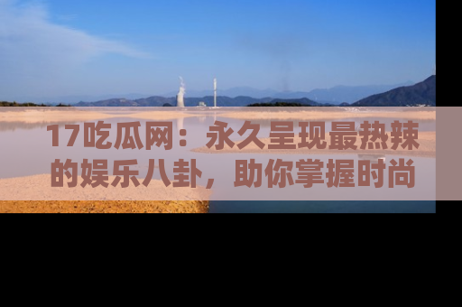 17吃瓜网:永久呈现最热辣的娱乐八卦,助你掌握时尚趋势