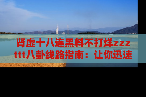 肾虚十八连黑料不打烊zzzttt八卦线路指南:让你迅速掌握热点事件脉络