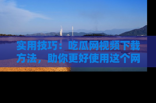 实用技巧:吃瓜网视频下载方法,助你更好使用这个网站