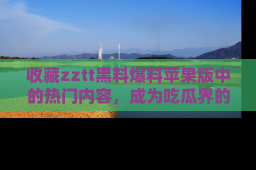 收藏zztt黑料爆料苹果版中的热门内容,成为吃瓜界的资深玩家!