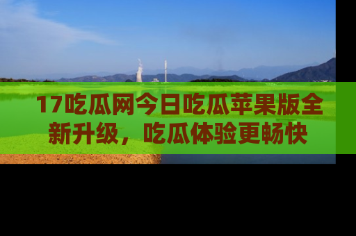 17吃瓜网今日吃瓜苹果版全新升级,吃瓜体验更畅快