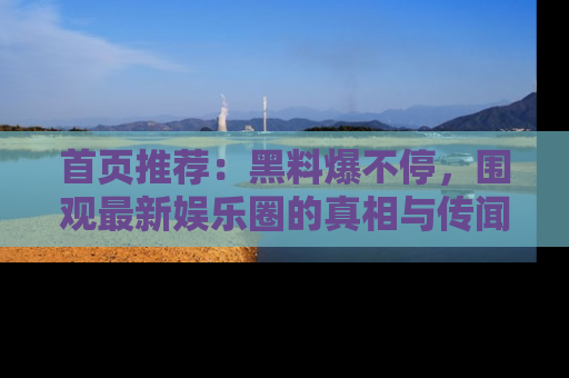 首页推荐:黑料爆不停,围观最新娱乐圈的真相与传闻