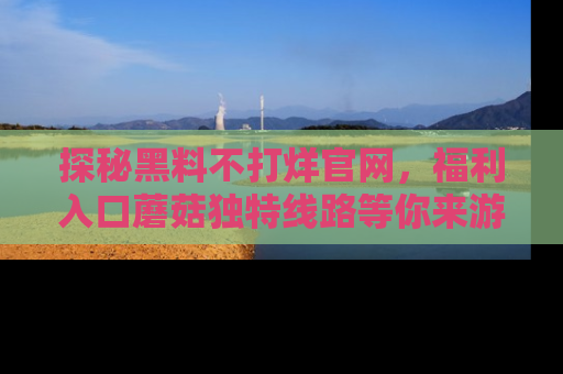 探秘黑料不打烊官网,福利入口蘑菇独特线路等你来游玩!