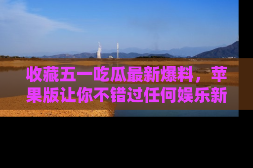 收藏五一吃瓜最新爆料,苹果版让你不错过任何娱乐新闻