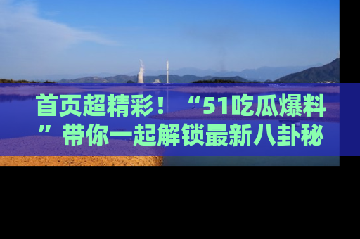 首页超精彩!“51吃瓜爆料”带你一起解锁最新八卦秘闻!
