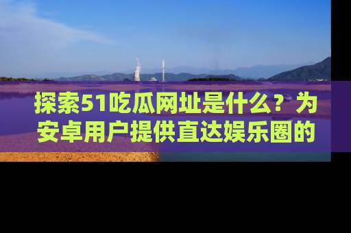 探索51吃瓜网址是什么?为安卓用户提供直达娱乐圈的途径