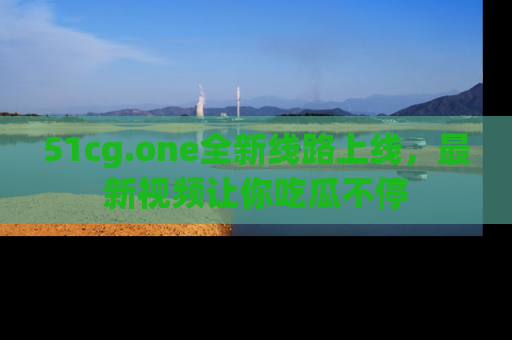51cg.one全新线路上线,最新视频让你吃瓜不停