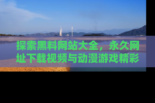 探索黑料网站大全,永久网址下载视频与动漫游戏精彩瞬间!