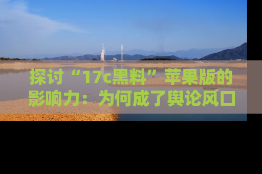 探讨“17c黑料”苹果版的影响力:为何成了舆论风口?