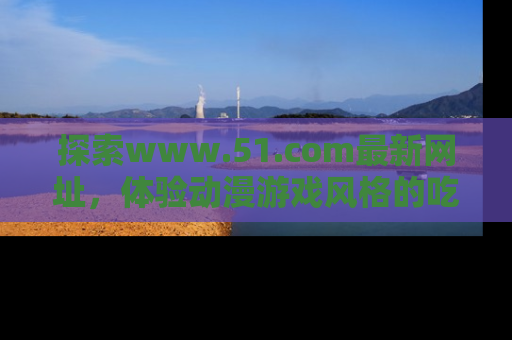 探索www.51.com最新网址,体验动漫游戏风格的吃瓜乐趣!