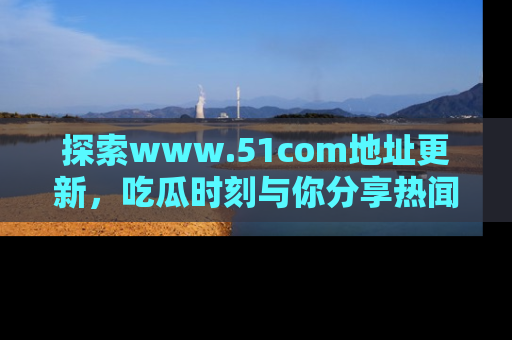 探索www.51com地址更新,吃瓜时刻与你分享热闻