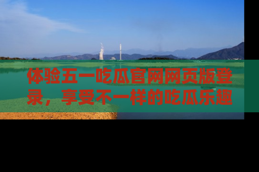 体验五一吃瓜官网网页版登录,享受不一样的吃瓜乐趣与互动体验