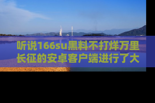 听说166su黑料不打烊万里长征的安卓客户端进行了大更新,八卦内容更加精彩与丰富!
