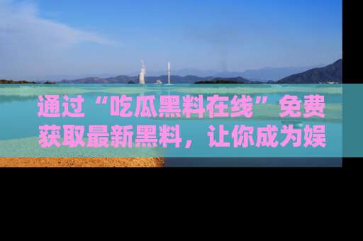 通过“吃瓜黑料在线”免费获取最新黑料,让你成为娱乐圈的内幕专家!