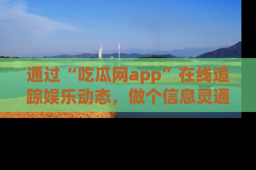 通过“吃瓜网app”在线追踪娱乐动态,做个信息灵通的吃瓜群众!
