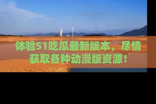 体验51吃瓜最新版本,尽情获取各种动漫版资源!