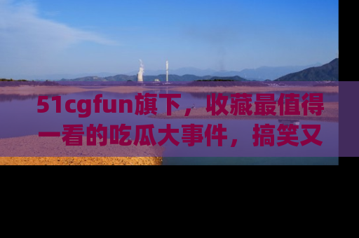 51cgfun旗下,收藏最值得一看的吃瓜大事件,搞笑又精彩!