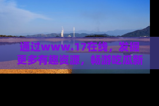 通过www.17在线,发掘更多有趣资源,畅游吃瓜新闻海洋