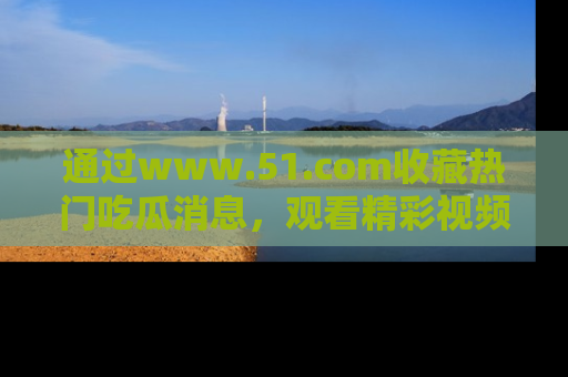 通过www.51.com收藏热门吃瓜消息,观看精彩视频与段子!