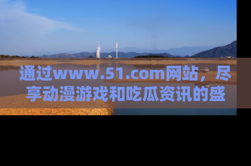通过www.51.com网站,尽享动漫游戏和吃瓜资讯的盛宴!