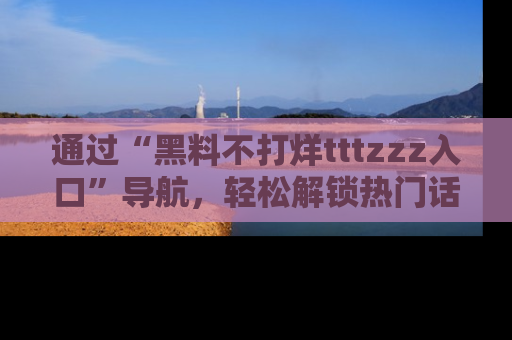 通过“黑料不打烊tttzzz入口”导航,轻松解锁热门话题及娱乐圈黑料内幕