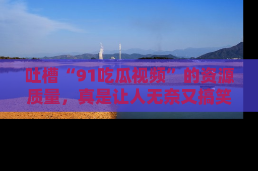 吐槽“91吃瓜视频”的资源质量,真是让人无奈又搞笑!