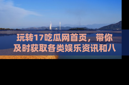 玩转17吃瓜网首页,带你及时获取各类娱乐资讯和八卦故事!