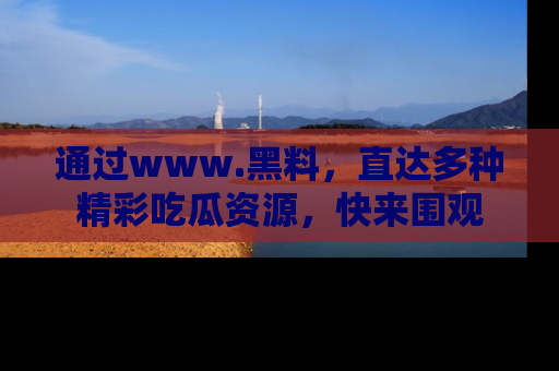 通过www.黑料,直达多种精彩吃瓜资源,快来围观