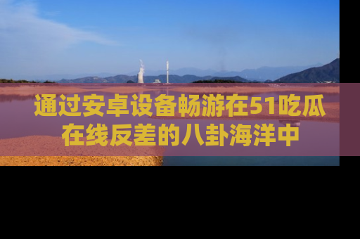 通过安卓设备畅游在51吃瓜在线反差的八卦海洋中
