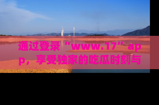 通过登录“www.17”app,享受独家的吃瓜时刻与娱乐资讯!