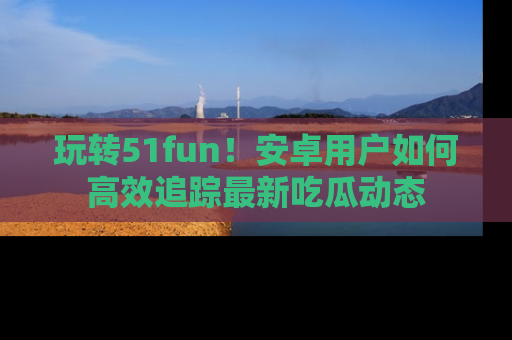 玩转51fun！安卓用户如何高效追踪最新吃瓜动态