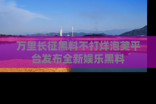 万里长征黑料不打烊泡芙平台发布全新娱乐黑料