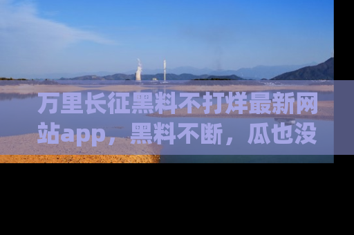 万里长征黑料不打烊最新网站app,黑料不断,瓜也没断,真香!