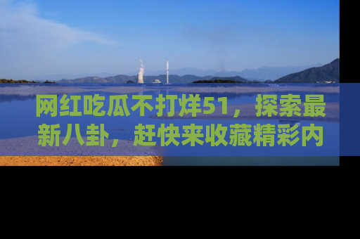 网红吃瓜不打烊51,探索最新八卦,赶快来收藏精彩内容!