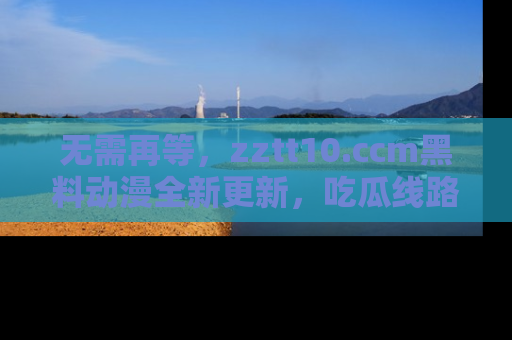 无需再等,zztt10.ccm黑料动漫全新更新,吃瓜线路佛系推荐!