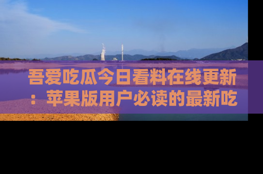 吾爱吃瓜今日看料在线更新:苹果版用户必读的最新吃瓜技巧