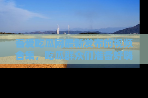 吾爱吃瓜网最新发布的视频合集，吃瓜群众们准备好嗨起来了吗？