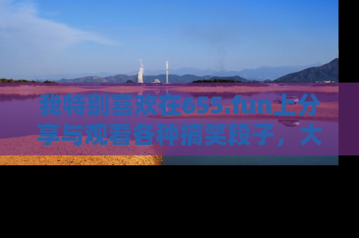 我特别喜欢在655.fun上分享与观看各种搞笑段子,大家一起来享受乐趣吧!