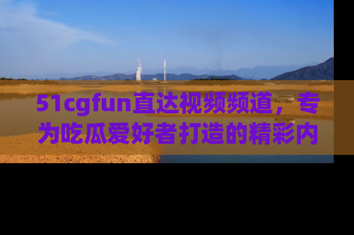 51cgfun直达视频频道，专为吃瓜爱好者打造的精彩内容库！