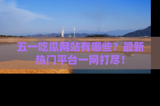 五一吃瓜网站有哪些？最新热门平台一网打尽！