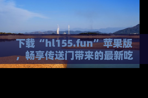 下载“hl155.fun”苹果版，畅享传送门带来的最新吃瓜资讯