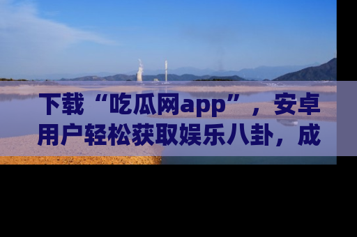 下载“吃瓜网app”,安卓用户轻松获取娱乐八卦,成为身边的知情达人!