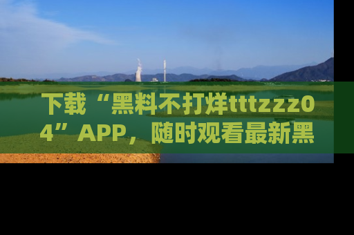 下载“黑料不打烊tttzzz04”APP,随时观看最新黑料不打烊tttzzz04在线!