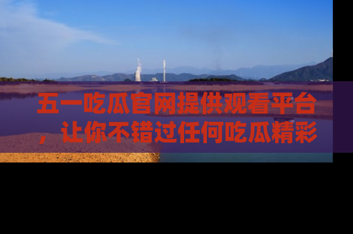 五一吃瓜官网提供观看平台，让你不错过任何吃瓜精彩瞬间