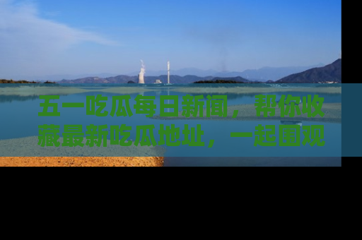 五一吃瓜每日新闻，帮你收藏最新吃瓜地址，一起围观吧！