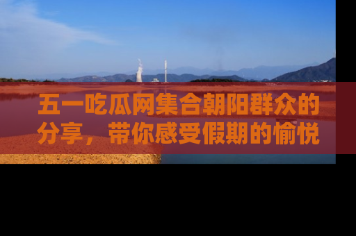 五一吃瓜网集合朝阳群众的分享，带你感受假期的愉悦！