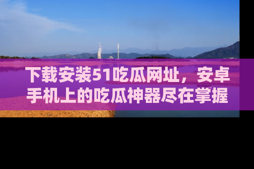 下载安装51吃瓜网址,安卓手机上的吃瓜神器尽在掌握